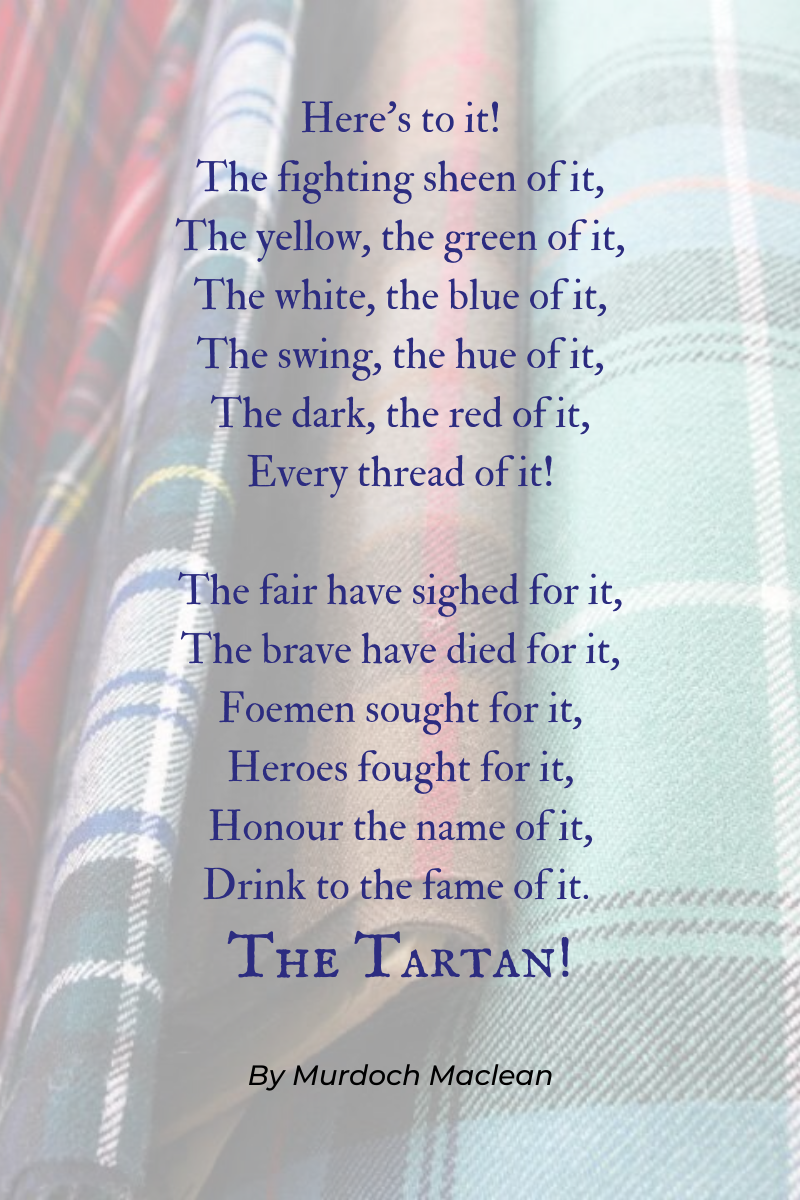 here's to it! The fighting sheen of it, The yellow, the green of it, The white, the blue of it, The swing, the hue of it, The dark, the red of it, Every thread of it! The fair have sighed for it, The brave have died for it, Foemen sought for it, Heroes fought for it, Honour the name of it, Drink to the fame of it -- THE TARTAN! Murdoch Maclean